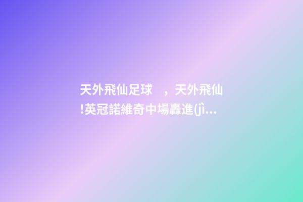 天外飛仙足球，天外飛仙!英冠諾維奇中場轟進(jìn)凌空無解世界波-第1張-觀點(diǎn)-玄機(jī)派
